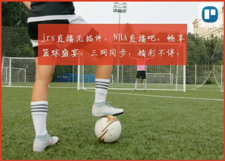 jrs直播无插件，NBA直播吧，畅享篮球盛宴，三网同步，精彩不停，尽在指尖