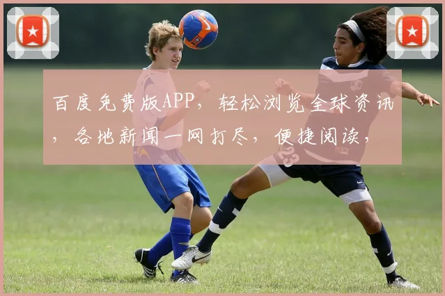 百度免费版APP，轻松浏览全球资讯，各地新闻一网打尽，便捷阅读，精彩不容错过，三重惊喜等你来