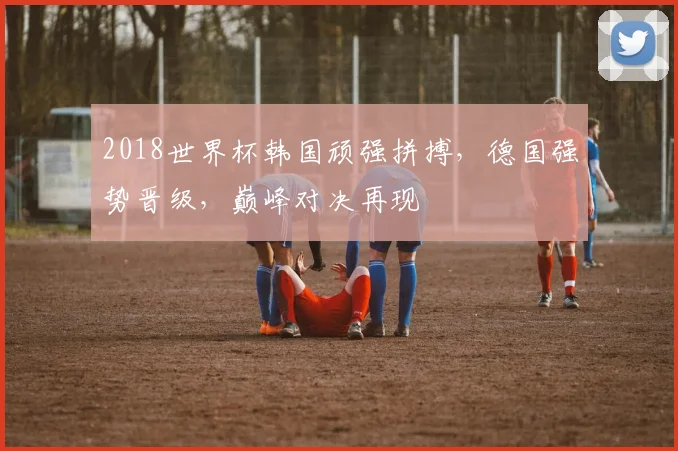 2018世界杯韩国顽强拼搏，德国强势晋级，巅峰对决再现