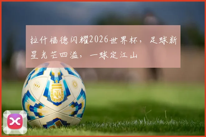 拉什福德闪耀2026世界杯，足球新星光芒四溢，一球定江山