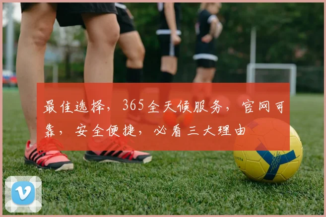 最佳选择，365全天候服务，官网可靠，安全便捷，必看三大理由