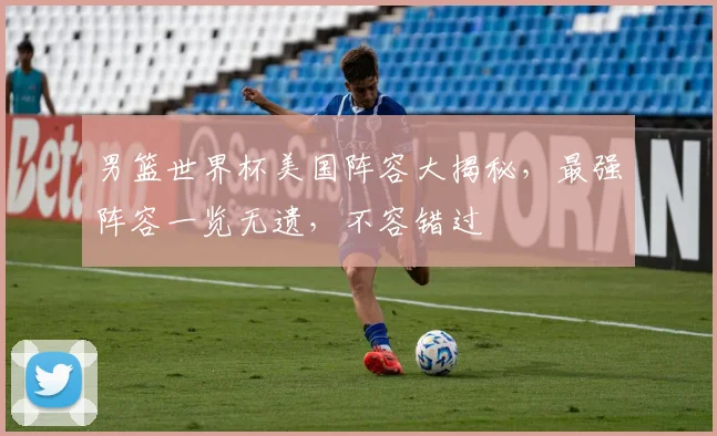 男篮世界杯美国阵容大揭秘，最强阵容一览无遗，不容错过
