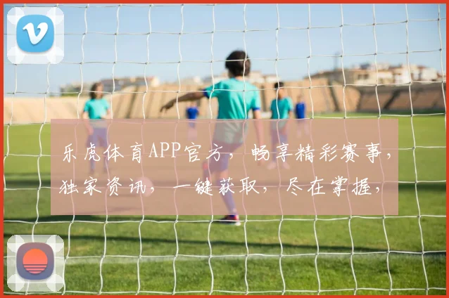 乐虎体育APP官方，畅享精彩赛事，独家资讯，一键获取，尽在掌握，不容错过